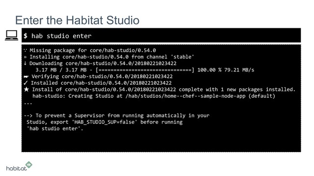 $
∵ Missing package for core/hab-studio/0.54.0
» Installing core/hab-studio/0.54.0 from channel 'stable'
↓ Downloading core/hab-studio/0.54.0/20180221023422
3.17 MB / 3.17 MB - [===============================] 100.00 % 79.21 MB/s
☛ Verifying core/hab-studio/0.54.0/20180221023422
✓ Installed core/hab-studio/0.54.0/20180221023422
★ Install of core/hab-studio/0.54.0/20180221023422 complete with 1 new packages installed.
hab-studio: Creating Studio at /hab/studios/home--chef--sample-node-app (default)
...
--> To prevent a Supervisor from running automatically in your
Studio, export 'HAB_STUDIO_SUP=false' before running
'hab studio enter'.
Enter the Habitat Studio
hab studio enter
