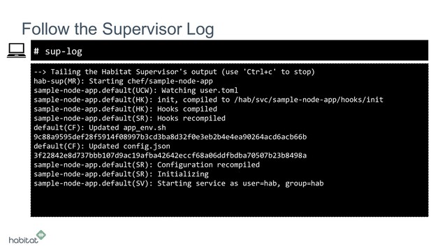 #
--> Tailing the Habitat Supervisor's output (use 'Ctrl+c' to stop)
hab-sup(MR): Starting chef/sample-node-app
sample-node-app.default(UCW): Watching user.toml
sample-node-app.default(HK): init, compiled to /hab/svc/sample-node-app/hooks/init
sample-node-app.default(HK): Hooks compiled
sample-node-app.default(SR): Hooks recompiled
default(CF): Updated app_env.sh
9c88a9595def28f5914f08997b3cd3ba8d32f0e3eb2b4e4ea90264acd6acb66b
default(CF): Updated config.json
3f22842e8d737bbb107d9ac19afba42642eccf68a06ddfbdba70507b23b8498a
sample-node-app.default(SR): Configuration recompiled
sample-node-app.default(SR): Initializing
sample-node-app.default(SV): Starting service as user=hab, group=hab
Follow the Supervisor Log
sup-log
