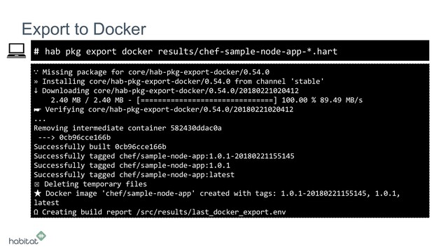 #
∵ Missing package for core/hab-pkg-export-docker/0.54.0
» Installing core/hab-pkg-export-docker/0.54.0 from channel 'stable'
↓ Downloading core/hab-pkg-export-docker/0.54.0/20180221020412
2.40 MB / 2.40 MB - [===============================] 100.00 % 89.49 MB/s
☛ Verifying core/hab-pkg-export-docker/0.54.0/20180221020412
...
Removing intermediate container 582430ddac0a
---> 0cb96cce166b
Successfully built 0cb96cce166b
Successfully tagged chef/sample-node-app:1.0.1-20180221155145
Successfully tagged chef/sample-node-app:1.0.1
Successfully tagged chef/sample-node-app:latest
☒ Deleting temporary files
★ Docker image 'chef/sample-node-app' created with tags: 1.0.1-20180221155145, 1.0.1,
latest
Ω Creating build report /src/results/last_docker_export.env
Export to Docker
hab pkg export docker results/chef-sample-node-app-*.hart

