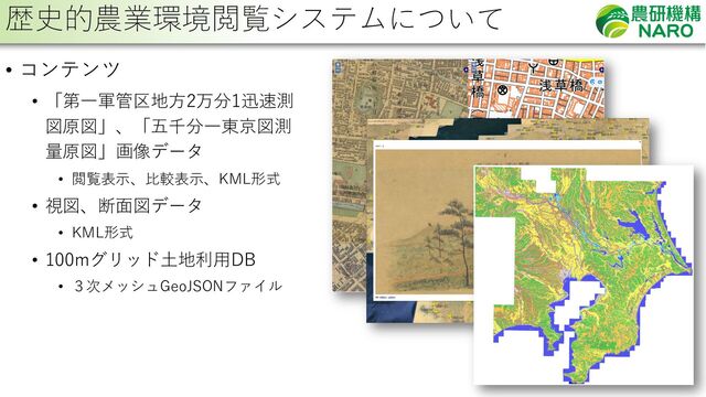 28
• コンテンツ
• 「第⼀軍管区地⽅2万分1迅速測
図原図」、「五千分⼀東京図測
量原図」画像データ
• 閲覧表⽰、⽐較表⽰、KML形式
• 視図、断⾯図データ
• KML形式
• 100mグリッド⼟地利⽤DB
• ３次メッシュGeoJSONファイル
歴史的農業環境閲覧システムについて
