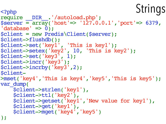 Strings
 '127.0.0.1','port'=> 6379,
'database' => 0);
$client = new Predis\Client($server);
$client->flushdb();
$client->set('key1', 'This is key1');
$client->setex('key2', 10, 'This is key2');
$client->set('key3', 1);
$client->incr('key3');
$client->incrby('key3',2);
$client-
>mset('key4','This is key4','key5','This is key5');
var_dump(
$client->strlen('key1'),
$client->ttl('key2'),
$client->getset('key1','New value for key1'),
$client->get('key1'),
$client->mget('key4','key5')
);
