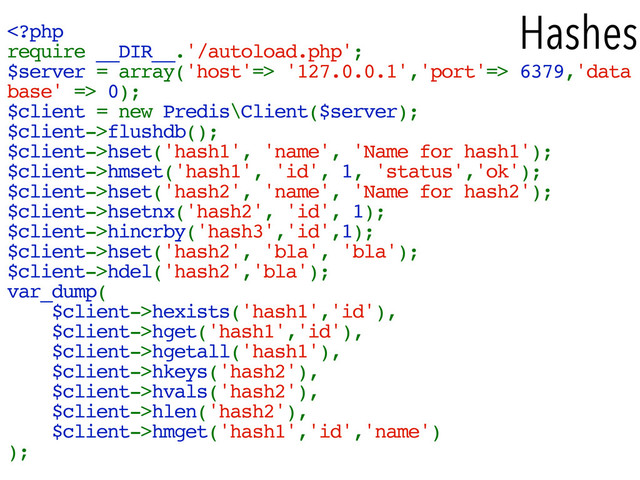 Hashes
 '127.0.0.1','port'=> 6379,'data
base' => 0);
$client = new Predis\Client($server);
$client->flushdb();
$client->hset('hash1', 'name', 'Name for hash1');
$client->hmset('hash1', 'id', 1, 'status','ok');
$client->hset('hash2', 'name', 'Name for hash2');
$client->hsetnx('hash2', 'id', 1);
$client->hincrby('hash3','id',1);
$client->hset('hash2', 'bla', 'bla');
$client->hdel('hash2','bla');
var_dump(
$client->hexists('hash1','id'),
$client->hget('hash1','id'),
$client->hgetall('hash1'),
$client->hkeys('hash2'),
$client->hvals('hash2'),
$client->hlen('hash2'),
$client->hmget('hash1','id','name')
);
