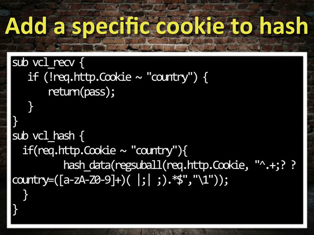 Add#a#speciﬁc#cookie#to#hash
sub.vcl_recv.{
...if.(!req.http.Cookie.~."country").{
.......return(pass);
...}
}
sub.vcl_hash.{
..if(req.http.Cookie.~."country"){
..........hash_data(regsuball(req.http.Cookie,."^.+;?.?
country=([a;zA;Z0;9]+)(.|;|.;).*$","\1"));
..}
}
