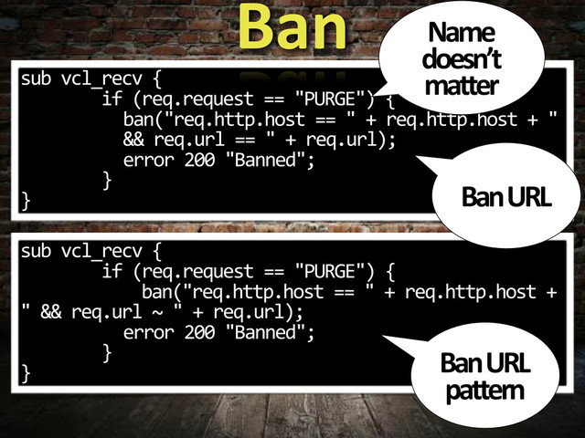 sub.vcl_recv.{
........if.(req.request.==."PURGE").{
ban("req.http.host.==.".+.req.http.host.+.".
&&.req.url.==.".+.req.url);
error.200."Banned";
........}
}
Ban
sub.vcl_recv.{
........if.(req.request.==."PURGE").{
............ban("req.http.host.==.".+.req.http.host.+.
".&&.req.url.~.".+.req.url);
error.200."Banned";
........}
}
Ban,URL,
pattern
Ban,URL
Name,
doesn’t,
matter
