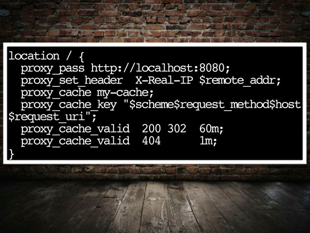 location / {
proxy_pass http://localhost:8080;
proxy_set_header X-Real-IP $remote_addr;
proxy_cache my-cache;
proxy_cache_key "$scheme$request_method$host
$request_uri";
proxy_cache_valid 200 302 60m;
proxy_cache_valid 404 1m;
}
