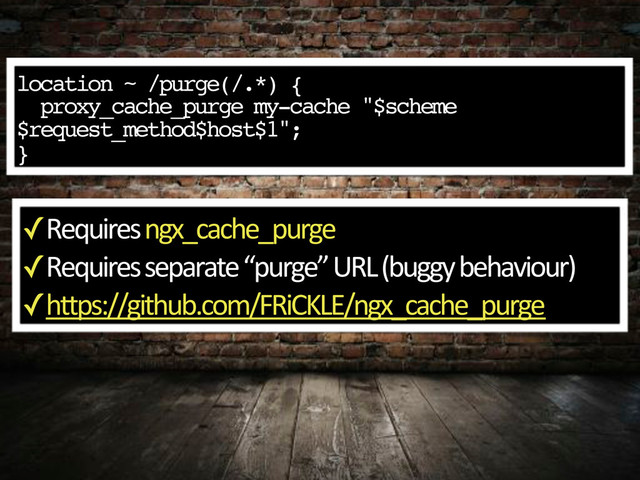 location ~ /purge(/.*) {
proxy_cache_purge my-cache "$scheme
$request_method$host$1";"
}
✓
Requires,ngx_cache_purge
✓
Requires,separate,“purge”,URL,(buggy,behaviour)
✓
https://github.com/FRiCKLE/ngx_cache_purge

