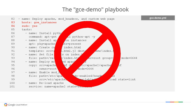 The "gce-demo" playbook
gce-demo.yml
82 - name: Deploy apache, mod_headers, and custom web page
83 hosts: gce_instances
84 sudo: yes
85 tasks:
86 - name: Install python-apt
87 command: apt-get install python-apt -y
88 - name: Install apache on instances
89 apt: pkg=apache2 state=present
90 - name: Create custom index.html
91 template: src=index.html.j2 dest=/var/www/index.html
92 - name: Set file stats on index.html
93 file: path=/var/www/index.html owner=root group=root mode=0644
94 - name: Deploy modified apache conf
95 copy: src=apache2.conf dest=/etc/apache2/apache2.conf
96 owner=root group=root mode=0644
97 - name: Enable mod_headers
98 file: path=/etc/apache2/mods-enabled/headers.load
99 src=/etc/apache2/mods-available/headers.load state=link
100 - name: Re-load apache
101 service: name=apache2 state=reloaded
