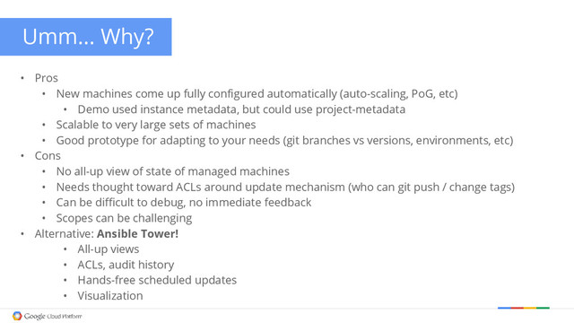 Umm... Why?
• Pros
• New machines come up fully configured automatically (auto-scaling, PoG, etc)
• Demo used instance metadata, but could use project-metadata
• Scalable to very large sets of machines
• Good prototype for adapting to your needs (git branches vs versions, environments, etc)
• Cons
• No all-up view of state of managed machines
• Needs thought toward ACLs around update mechanism (who can git push / change tags)
• Can be difficult to debug, no immediate feedback
• Scopes can be challenging
• Alternative: Ansible Tower!
• All-up views
• ACLs, audit history
• Hands-free scheduled updates
• Visualization
