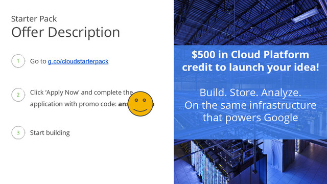 Google confidential │ Do not
distribute
$500 in Cloud Platform
credit to launch your idea!
Build. Store. Analyze.
On the same infrastructure
that powers Google
Start building
Go to g.co/cloudstarterpack
Click ‘Apply Now’ and complete the
application with promo code: ansible-con
Starter Pack
Offer Description
1
2
3
