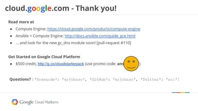 cloud.google.com - Thank you!
Read more at
● Compute Engine: https://cloud.google.com/products/compute-engine
● Ansible + Compute Engine: http://docs.ansible.com/guide_gce.html
● ... and look for the new gc_dns module soon! [pull-request #110]
Get Started on Google Cloud Platform
● $500 credit, http://g.co/cloudstarterpack (use promo code: ansible-con)
Questions? {'Freenode': 'erjohnso', 'GitHub': 'erjohnso', 'Twitter': 'no!'}
