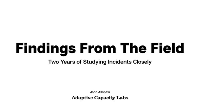 Findings From The Field
Two Years of Studying Incidents Closely
Adaptive Capacity Labs
John Allspaw
