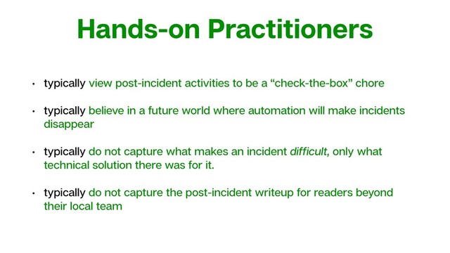 Hands-on Practitioners
• typically view post-incident activities to be a “check-the-box” chore
• typically believe in a future world where automation will make incidents
disappear
• typically do not capture what makes an incident difﬁcult, only what
technical solution there was for it.
• typically do not capture the post-incident writeup for readers beyond
their local team
