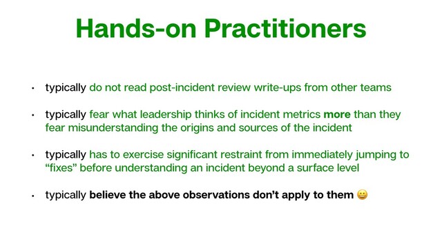 Hands-on Practitioners
• typically do not read post-incident review write-ups from other teams
• typically fear what leadership thinks of incident metrics more than they
fear misunderstanding the origins and sources of the incident
• typically has to exercise signiﬁcant restraint from immediately jumping to
“ﬁxes” before understanding an incident beyond a surface level
• typically believe the above observations don’t apply to them 
