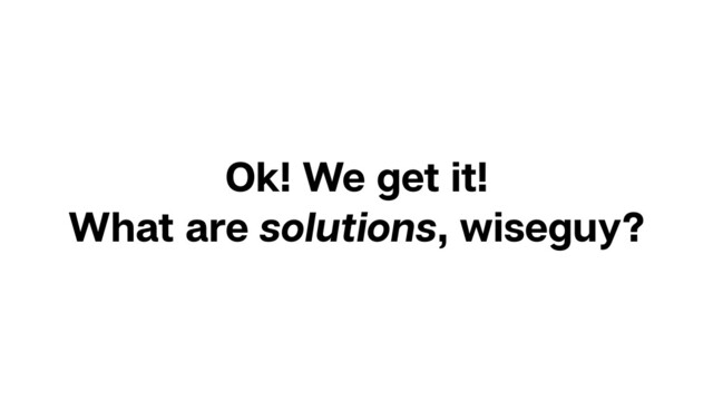 Ok! We get it!
What are solutions, wiseguy?
