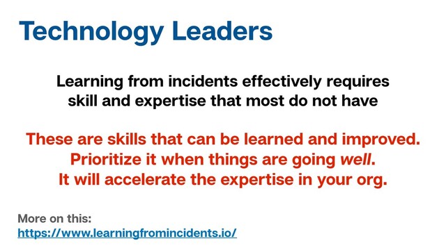 Technology Leaders
Learning from incidents effectively requires
skill and expertise that most do not have
These are skills that can be learned and improved.
Prioritize it when things are going well.
It will accelerate the expertise in your org.
More on this:
https://www.learningfromincidents.io/
