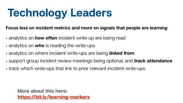 Technology Leaders
Focus less on incident metrics and more on signals that people are learning
• analytics on how often incident write-up are being read
• analytics on who is reading the write-ups
• analytics on where incident write-ups are being linked from
• support group incident review meetings being optional, and track attendance
• track which write-ups that link to prior relevant incident write-ups
More about this here:
https://bit.ly/learning-markers
