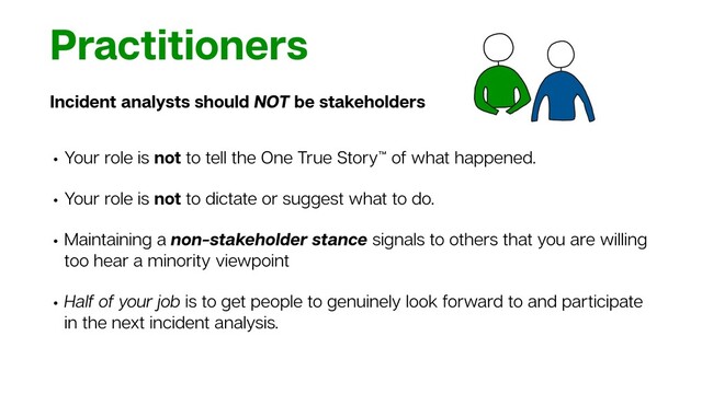 Practitioners
Incident analysts should NOT be stakeholders
• Your role is not to tell the One True Story™ of what happened.
• Your role is not to dictate or suggest what to do.
• Maintaining a non-stakeholder stance signals to others that you are willing
too hear a minority viewpoint
• Half of your job is to get people to genuinely look forward to and participate
in the next incident analysis.
