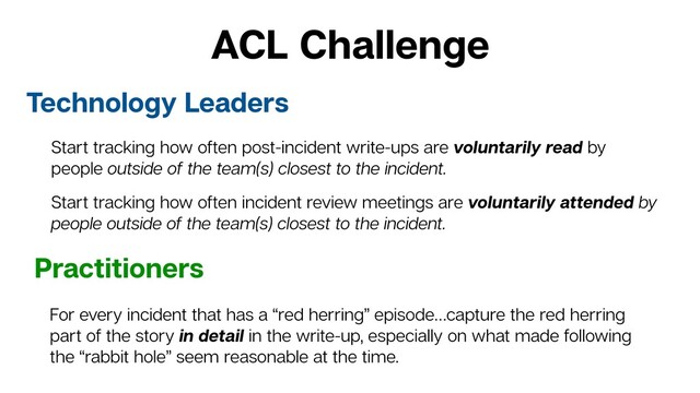 ACL Challenge
Technology Leaders
Practitioners
For every incident that has a “red herring” episode…capture the red herring
part of the story in detail in the write-up, especially on what made following
the “rabbit hole” seem reasonable at the time.
Start tracking how often post-incident write-ups are voluntarily read by
people outside of the team(s) closest to the incident.
Start tracking how often incident review meetings are voluntarily attended by
people outside of the team(s) closest to the incident.
