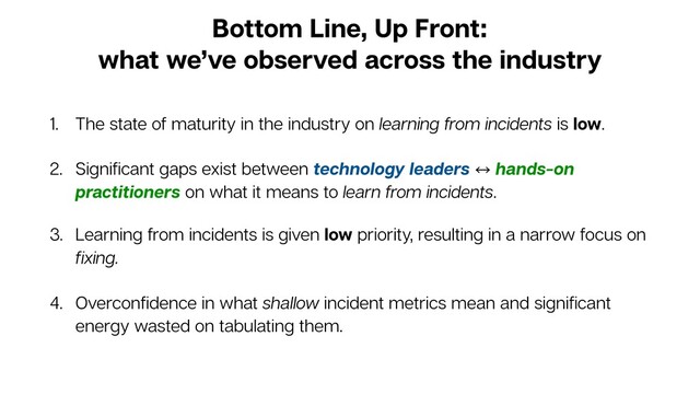 Bottom Line, Up Front:
what we’ve observed across the industry
1. The state of maturity in the industry on learning from incidents is low.
2. Signiﬁcant gaps exist between technology leaders 㲗 hands-on
practitioners on what it means to learn from incidents.
3. Learning from incidents is given low priority, resulting in a narrow focus on
ﬁxing.
4. Overconﬁdence in what shallow incident metrics mean and signiﬁcant
energy wasted on tabulating them.
