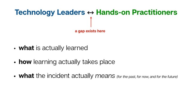Technology Leaders 㲗 Hands-on Practitioners
• what is actually learned
• how learning actually takes place
• what the incident actually means (for the past, for now, and for the future)
a gap exists here
