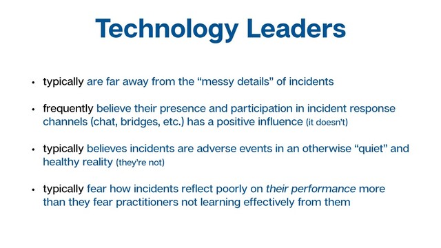 Technology Leaders
• typically are far away from the “messy details” of incidents
• frequently believe their presence and participation in incident response
channels (chat, bridges, etc.) has a positive inﬂuence (it doesn’t)
• typically believes incidents are adverse events in an otherwise “quiet” and
healthy reality (they’re not)
• typically fear how incidents reﬂect poorly on their performance more
than they fear practitioners not learning effectively from them
