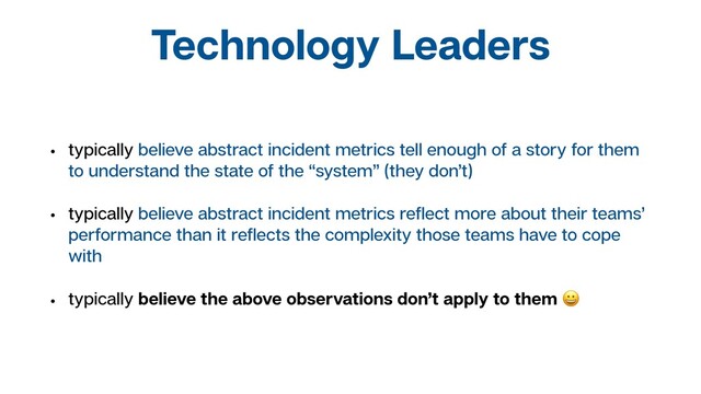 Technology Leaders
• typically believe abstract incident metrics tell enough of a story for them
to understand the state of the “system” (they don’t)
• typically believe abstract incident metrics reﬂect more about their teams’
performance than it reﬂects the complexity those teams have to cope
with
• typically believe the above observations don’t apply to them 
