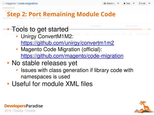 2016 / Opatija / Croatia
Step 2: Port Remaining Module Code
• Tools to get started
• Unirgy ConvertM1M2:
https://github.com/unirgy/convertm1m2
• Magento Code Migration (official):
https://github.com/magento/code-migration
• No stable releases yet
• Issues with class generation if library code with
namespaces is used
• Useful for module XML files
