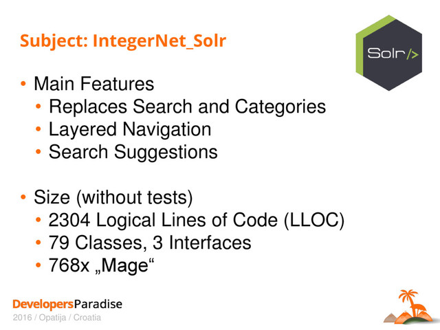 2016 / Opatija / Croatia
Subject: IntegerNet_Solr
• Main Features
• Replaces Search and Categories
• Layered Navigation
• Search Suggestions
• Size (without tests)
• 2304 Logical Lines of Code (LLOC)
• 79 Classes, 3 Interfaces
• 768x „Mage“

