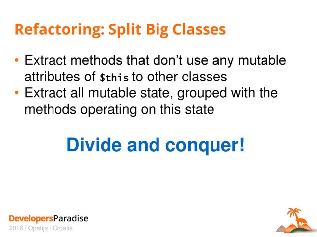 2016 / Opatija / Croatia
Refactoring: Split Big Classes
• Extract methods that don’t use any mutable
attributes of $this to other classes
• Extract all mutable state, grouped with the
methods operating on this state
Divide and conquer!

