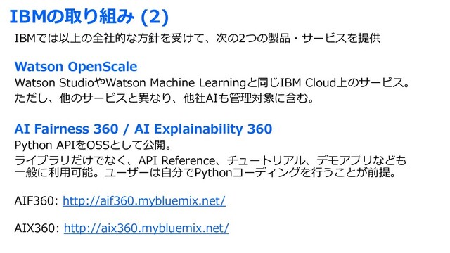 IBMの取り組み (2)
IBMでは以上の全社的な⽅針を受けて、次の2つの製品・サービスを提供
Watson OpenScale
Watson StudioやWatson Machine Learningと同じIBM Cloud上のサービス。
ただし、他のサービスと異なり、他社AIも管理対象に含む。
AI Fairness 360 / AI Explainability 360
Python APIをOSSとして公開。
ライブラリだけでなく、API Reference、チュートリアル、デモアプリなども
⼀般に利⽤可能。ユーザーは⾃分でPythonコーディングを⾏うことが前提。
AIF360: http://aif360.mybluemix.net/
AIX360: http://aix360.mybluemix.net/
