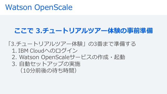 Watson OpenScale
ここで 3.チュートリアルツアー体験の事前準備
「3.チュートリアルツアー体験」の3番まで準備する
1. IBM Cloudへのログイン
2. Watson OpenScaleサービスの作成・起動
3. ⾃動セットアップの実施
（10分前後の待ち時間）
