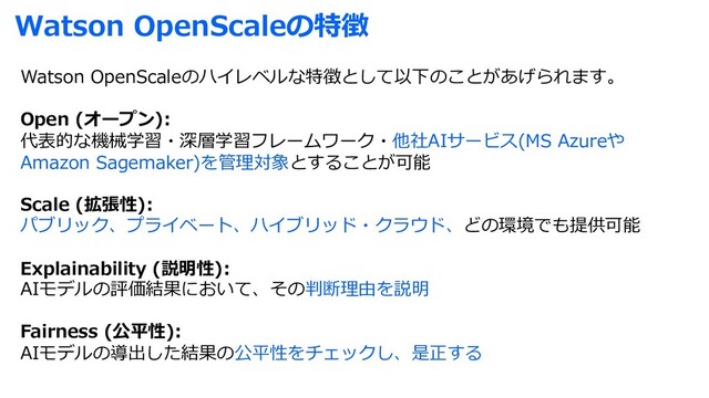 Watson OpenScaleの特徴
Watson OpenScaleのハイレベルな特徴として以下のことがあげられます。
Open (オープン):
代表的な機械学習・深層学習フレームワーク・他社AIサービス(MS Azureや
Amazon Sagemaker)を管理対象とすることが可能
Scale (拡張性):
パブリック、プライベート、ハイブリッド・クラウド、どの環境でも提供可能
Explainability (説明性):
AIモデルの評価結果において、その判断理由を説明
Fairness (公平性):
AIモデルの導出した結果の公平性をチェックし、是正する
