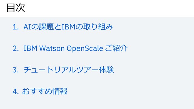 ⽬次
1. AIの課題とIBMの取り組み
2. IBM Watson OpenScale ご紹介
3. チュートリアルツアー体験
4. おすすめ情報
