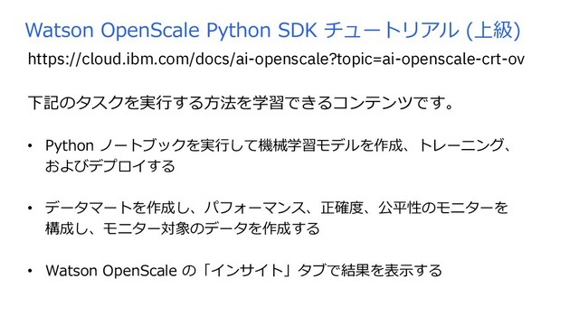 Watson OpenScale Python SDK チュートリアル (上級)
下記のタスクを実⾏する⽅法を学習できるコンテンツです。
• Python ノートブックを実⾏して機械学習モデルを作成、トレーニング、
およびデプロイする
• データマートを作成し、パフォーマンス、正確度、公平性のモニターを
構成し、モニター対象のデータを作成する
• Watson OpenScale の「インサイト」タブで結果を表⽰する
https://cloud.ibm.com/docs/ai-openscale?topic=ai-openscale-crt-ov
