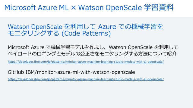 Microsoft Azure ML × Watson OpenScale 学習資料
Watson OpenScale を利⽤して Azure での機械学習を
モニタリングする (Code Patterns)
Microsoft Azure で機械学習モデルを作成し、Watson OpenScale を利⽤して
ペイロードのロギングとモデルの公正さをモニタリングする⽅法について紹介
https://developer.ibm.com/jp/patterns/monitor-azure-machine-learning-studio-models-with-ai-openscale/
https://developer.ibm.com/jp/patterns/monitor-azure-machine-learning-studio-models-with-ai-openscale/
GitHub IBM/monitor-azure-ml-with-watson-openscale
