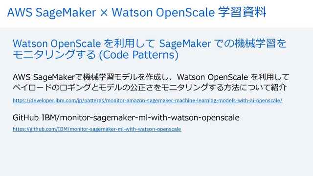 AWS SageMaker × Watson OpenScale 学習資料
Watson OpenScale を利⽤して SageMaker での機械学習を
モニタリングする (Code Patterns)
AWS SageMakerで機械学習モデルを作成し、Watson OpenScale を利⽤して
ペイロードのロギングとモデルの公正さをモニタリングする⽅法について紹介
https://developer.ibm.com/jp/patterns/monitor-amazon-sagemaker-machine-learning-models-with-ai-openscale/
https://github.com/IBM/monitor-sagemaker-ml-with-watson-openscale
GitHub IBM/monitor-sagemaker-ml-with-watson-openscale

