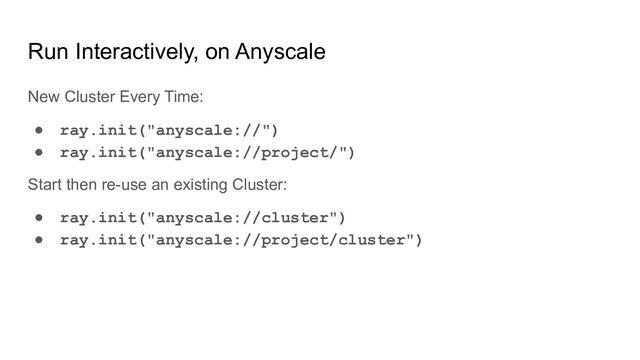 Run Interactively, on Anyscale
New Cluster Every Time:
● ray.init("anyscale://")
● ray.init("anyscale://project/")
Start then re-use an existing Cluster:
● ray.init("anyscale://cluster")
● ray.init("anyscale://project/cluster")
