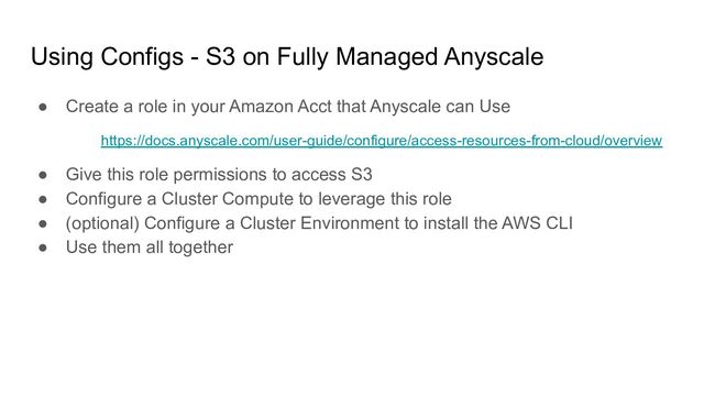 Using Configs - S3 on Fully Managed Anyscale
● Create a role in your Amazon Acct that Anyscale can Use
https://docs.anyscale.com/user-guide/configure/access-resources-from-cloud/overview
● Give this role permissions to access S3
● Configure a Cluster Compute to leverage this role
● (optional) Configure a Cluster Environment to install the AWS CLI
● Use them all together
