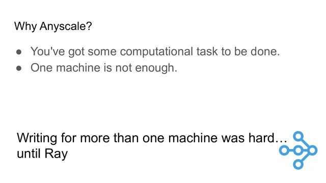 Why Anyscale?
● You've got some computational task to be done.
● One machine is not enough.
Writing for more than one machine was hard…
until Ray
