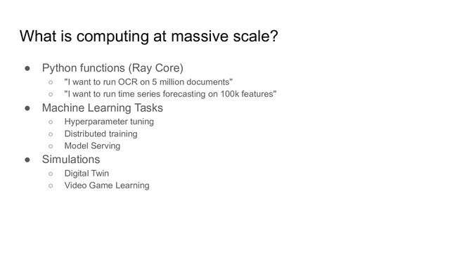 What is computing at massive scale?
● Python functions (Ray Core)
○ "I want to run OCR on 5 million documents"
○ "I want to run time series forecasting on 100k features"
● Machine Learning Tasks
○ Hyperparameter tuning
○ Distributed training
○ Model Serving
● Simulations
○ Digital Twin
○ Video Game Learning
