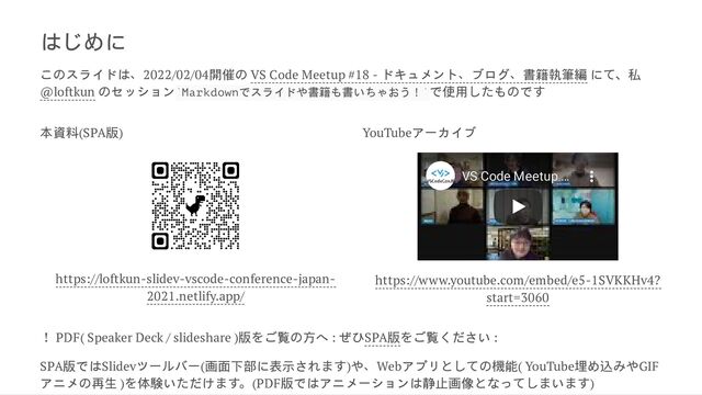 はじめに
こ
のスライドは、2022/02/04開催
の VS Code Meetup #18 - ドキュメント、ブログ、書籍執筆編 に
て、私
@loftkun
のセッション Markdownでスライドや書籍も書いちゃおう！ で使用
したも
ので
す
本資料(SPA版)
https://loftkun-slidev-vscode-conference-japan-
2021.netlify.app/
YouTubeアーカイブ
VS Code Meetup
VS Code Meetup …
…
https://www.youtube.com/embed/e5-1SVKKHv4?
start=3060
❗ PDF( Speaker Deck / slideshare )版
をご覧
の方へ : ぜひSPA版
をご覧ください :
SPA版ではSlidevツー
ルバー(画面下部に表示され
ます)や、Webアプリ
としての機能( YouTube埋め込
みやGIF
アニメ
の再生 )
を体験い
ただけ
ます。(PDF版ではアニメーションは静止画像
となっ
てしまい
ます)
` `
