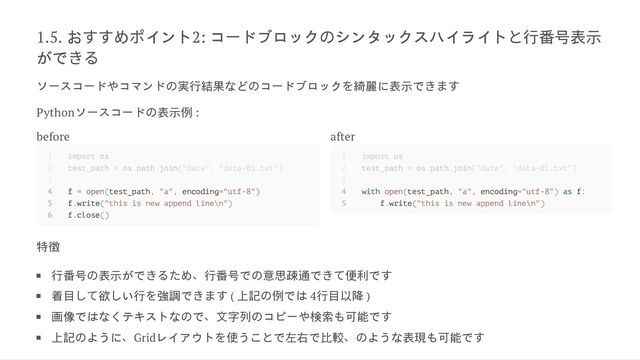1.5. お
すすめ
ポイント2: コードブロック
のシンタックスハイライト
と行番号表示
がで
きる
ソースコードやコマンド
の実行結果など
のコードブロック
を綺麗に表示で
きます
Pythonソースコード
の表示例 :
before
4 f = open(test_path, "a", encoding="utf-8")
5 f.write("this is new append line\n")
6 f.close()
after
4 with open(test_path, "a", encoding="utf-8") as f:
5 f.write("this is new append line\n")
特徴
行番号
の表示がで
きるため、行番号で
の意思疎通で
きて便利で
す
着目
して欲
しい行
を強調で
きます ( 上記
の例では 4行目以降 )
画像ではなくテキストな
ので、文字列
のコピーや検索も可能で
す
上記
のように、Gridレイアウト
を使うこ
とで左右で比較、
のような表現も可能で
す
1 import os
2 test_path = os.path.join("data", "data-01.txt")
3
1 import os
2 test_path = os.path.join("data", "data-01.txt")
3

