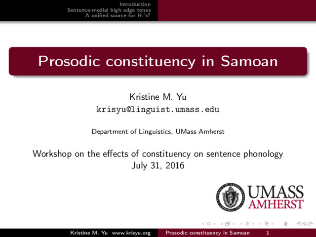 Introduction
Sentence-medial high edge tones
A uniﬁed source for H-’s?
Prosodic constituency in Samoan
Kristine M. Yu
krisyu@linguist.umass.edu
Department of Linguistics, UMass Amherst
Workshop on the eﬀects of constituency on sentence phonology
July 31, 2016
Kristine M. Yu www.krisyu.org Prosodic constituency in Samoan 1
