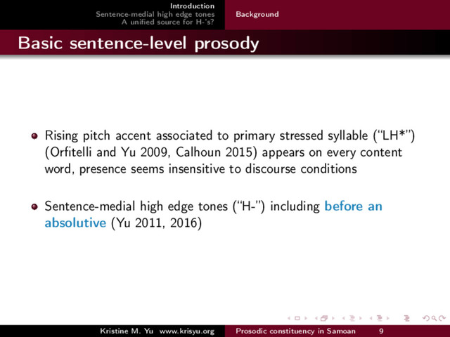 Introduction
Sentence-medial high edge tones
A uniﬁed source for H-’s?
Background
Basic sentence-level prosody
Rising pitch accent associated to primary stressed syllable (“LH*”)
(Orﬁtelli and Yu 2009, Calhoun 2015) appears on every content
word, presence seems insensitive to discourse conditions
Sentence-medial high edge tones (“H-”) including before an
absolutive (Yu 2011, 2016)
Kristine M. Yu www.krisyu.org Prosodic constituency in Samoan 9
