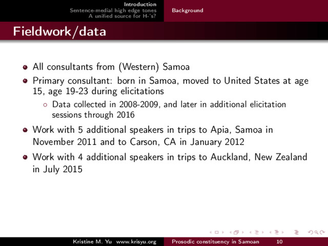 Introduction
Sentence-medial high edge tones
A uniﬁed source for H-’s?
Background
Fieldwork/data
All consultants from (Western) Samoa
Primary consultant: born in Samoa, moved to United States at age
15, age 19-23 during elicitations
◦ Data collected in 2008-2009, and later in additional elicitation
sessions through 2016
Work with 5 additional speakers in trips to Apia, Samoa in
November 2011 and to Carson, CA in January 2012
Work with 4 additional speakers in trips to Auckland, New Zealand
in July 2015
Kristine M. Yu www.krisyu.org Prosodic constituency in Samoan 10
