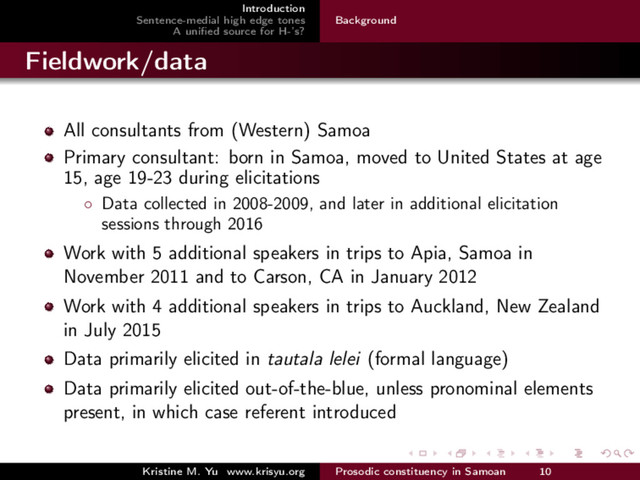 Introduction
Sentence-medial high edge tones
A uniﬁed source for H-’s?
Background
Fieldwork/data
All consultants from (Western) Samoa
Primary consultant: born in Samoa, moved to United States at age
15, age 19-23 during elicitations
◦ Data collected in 2008-2009, and later in additional elicitation
sessions through 2016
Work with 5 additional speakers in trips to Apia, Samoa in
November 2011 and to Carson, CA in January 2012
Work with 4 additional speakers in trips to Auckland, New Zealand
in July 2015
Data primarily elicited in tautala lelei (formal language)
Data primarily elicited out-of-the-blue, unless pronominal elements
present, in which case referent introduced
Kristine M. Yu www.krisyu.org Prosodic constituency in Samoan 10
