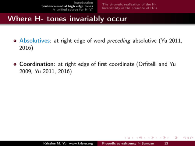 Introduction
Sentence-medial high edge tones
A uniﬁed source for H-’s?
The phonetic realization of the H-
Invariability in the presence of H-’s
Where H- tones invariably occur
Absolutives: at right edge of word preceding absolutive (Yu 2011,
2016)
Coordination: at right edge of ﬁrst coordinate (Orﬁtelli and Yu
2009, Yu 2011, 2016)
Kristine M. Yu www.krisyu.org Prosodic constituency in Samoan 13
