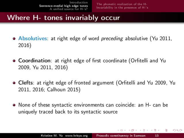 Introduction
Sentence-medial high edge tones
A uniﬁed source for H-’s?
The phonetic realization of the H-
Invariability in the presence of H-’s
Where H- tones invariably occur
Absolutives: at right edge of word preceding absolutive (Yu 2011,
2016)
Coordination: at right edge of ﬁrst coordinate (Orﬁtelli and Yu
2009, Yu 2011, 2016)
Clefts: at right edge of fronted argument (Orﬁtelli and Yu 2009, Yu
2011, 2016; Calhoun 2015)
None of these syntactic environments can coincide: an H- can be
uniquely traced back to its syntactic source
Kristine M. Yu www.krisyu.org Prosodic constituency in Samoan 13
