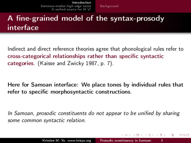 Introduction
Sentence-medial high edge tones
A uniﬁed source for H-’s?
Background
A ﬁne-grained model of the syntax-prosody
interface
Indirect and direct reference theories agree that phonological rules refer to
cross-categorical relationships rather than speciﬁc syntactic
categories. (Kaisse and Zwicky 1987, p. 7).
Here for Samoan interface: We place tones by individual rules that
refer to speciﬁc morphosyntactic constructions.
In Samoan, prosodic constituents do not appear to be uniﬁed by sharing
some common syntactic relation.
Kristine M. Yu www.krisyu.org Prosodic constituency in Samoan 3
