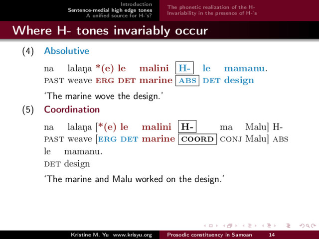 Introduction
Sentence-medial high edge tones
A uniﬁed source for H-’s?
The phonetic realization of the H-
Invariability in the presence of H-’s
Where H- tones invariably occur
(4) Absolutive
na
past
lalaNa
weave
*(e)
erg
le
det
malini
marine
H-
abs
le
det
mamanu.
design
‘The marine wove the design.’
(5) Coordination
na
past
lalaNa
weave
[*(e)
[erg
le
det
malini
marine
H-
coord
ma
conj
Malu]
Malu]
H-
abs
le
det
mamanu.
design
‘The marine and Malu worked on the design.’
Kristine M. Yu www.krisyu.org Prosodic constituency in Samoan 14
